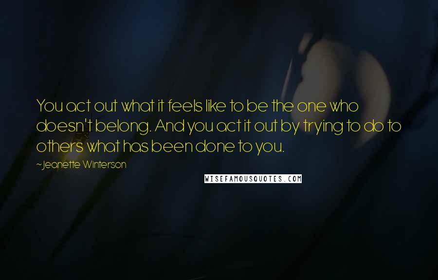 Jeanette Winterson Quotes: You act out what it feels like to be the one who doesn't belong. And you act it out by trying to do to others what has been done to you.