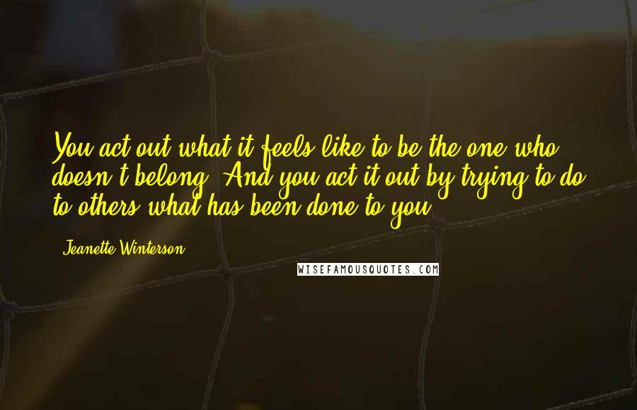 Jeanette Winterson Quotes: You act out what it feels like to be the one who doesn't belong. And you act it out by trying to do to others what has been done to you.