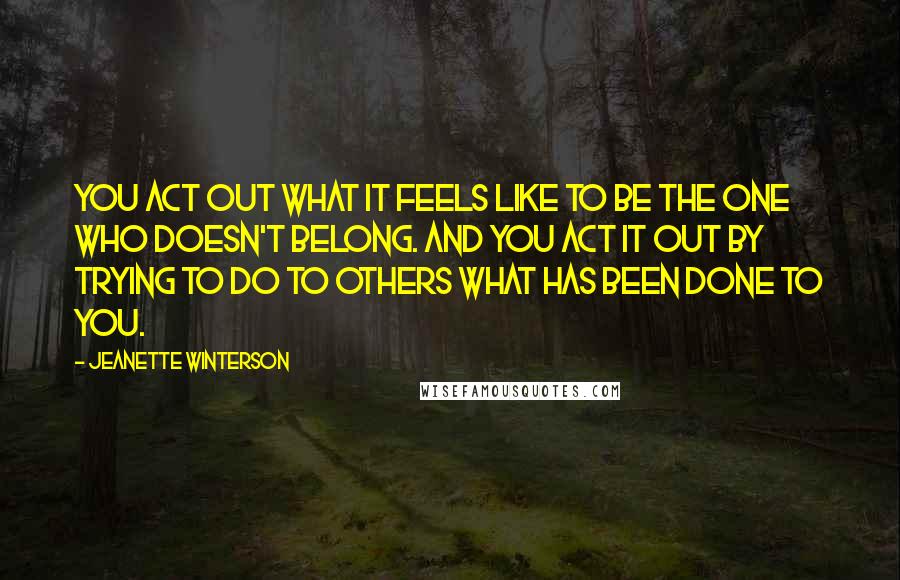 Jeanette Winterson Quotes: You act out what it feels like to be the one who doesn't belong. And you act it out by trying to do to others what has been done to you.