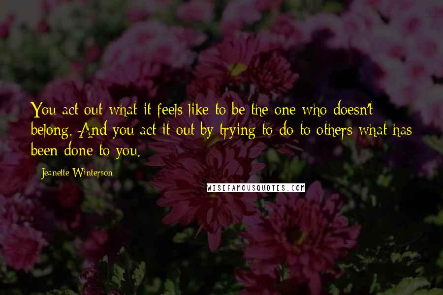 Jeanette Winterson Quotes: You act out what it feels like to be the one who doesn't belong. And you act it out by trying to do to others what has been done to you.