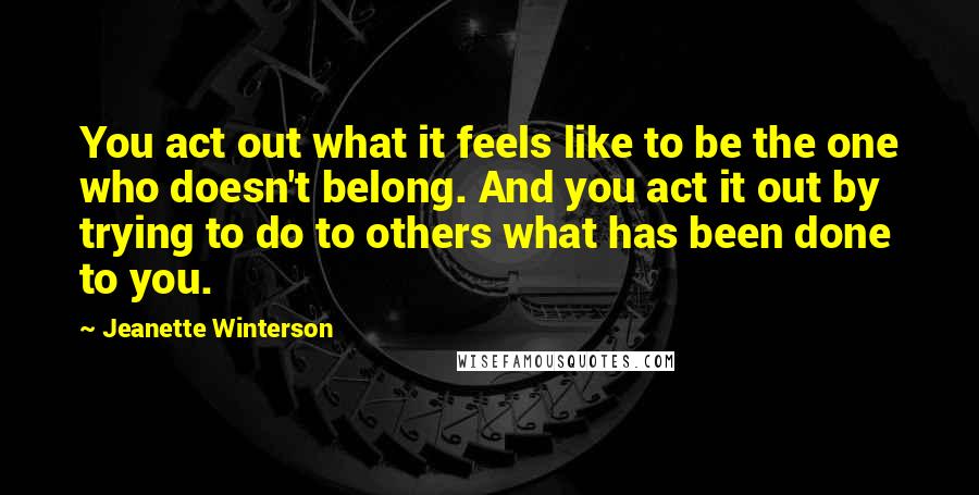 Jeanette Winterson Quotes: You act out what it feels like to be the one who doesn't belong. And you act it out by trying to do to others what has been done to you.
