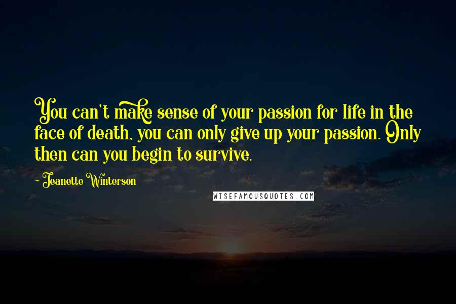 Jeanette Winterson Quotes: You can't make sense of your passion for life in the face of death, you can only give up your passion. Only then can you begin to survive.