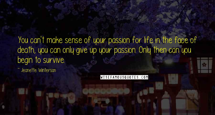 Jeanette Winterson Quotes: You can't make sense of your passion for life in the face of death, you can only give up your passion. Only then can you begin to survive.