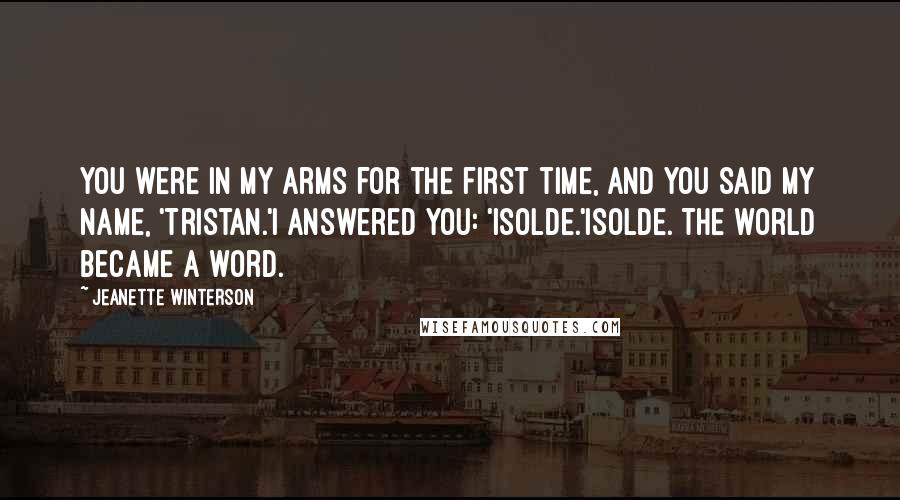 Jeanette Winterson Quotes: You were in my arms for the first time, and you said my name, 'Tristan.'I answered you: 'Isolde.'Isolde. The world became a word.