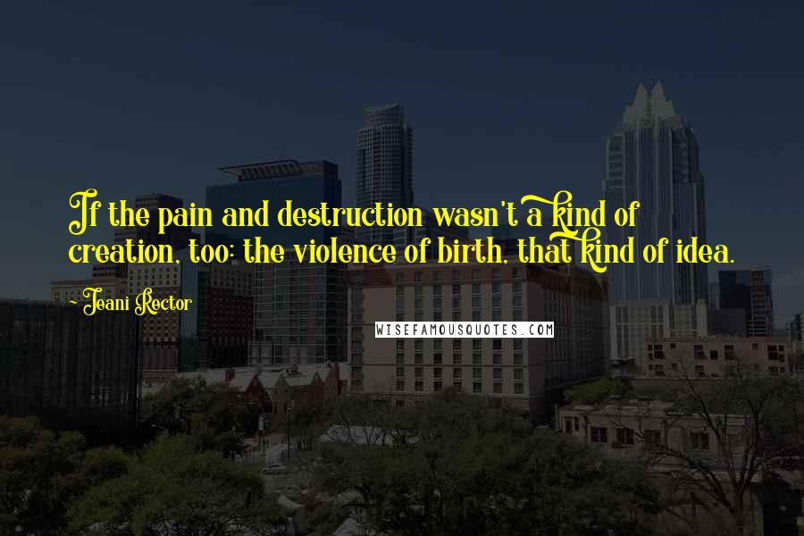 Jeani Rector Quotes: If the pain and destruction wasn't a kind of creation, too: the violence of birth, that kind of idea.