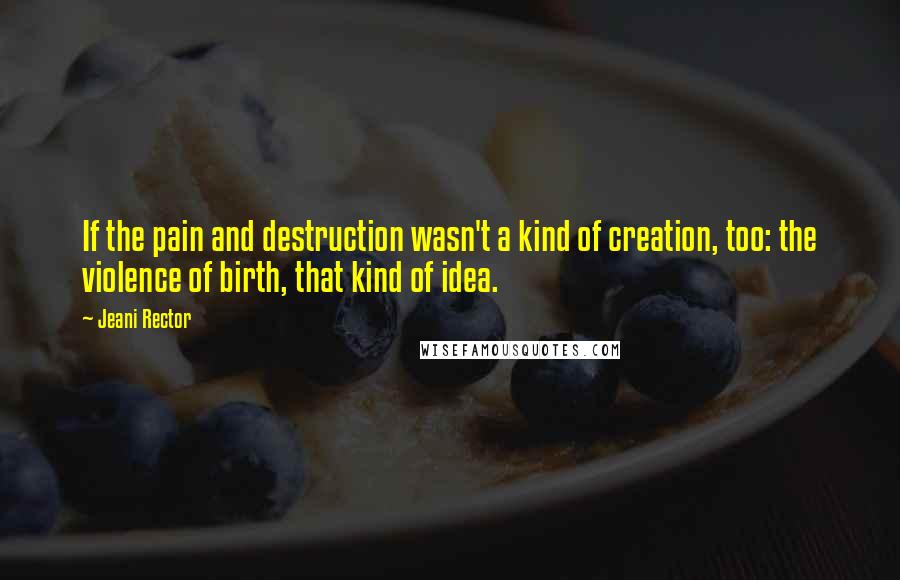 Jeani Rector Quotes: If the pain and destruction wasn't a kind of creation, too: the violence of birth, that kind of idea.