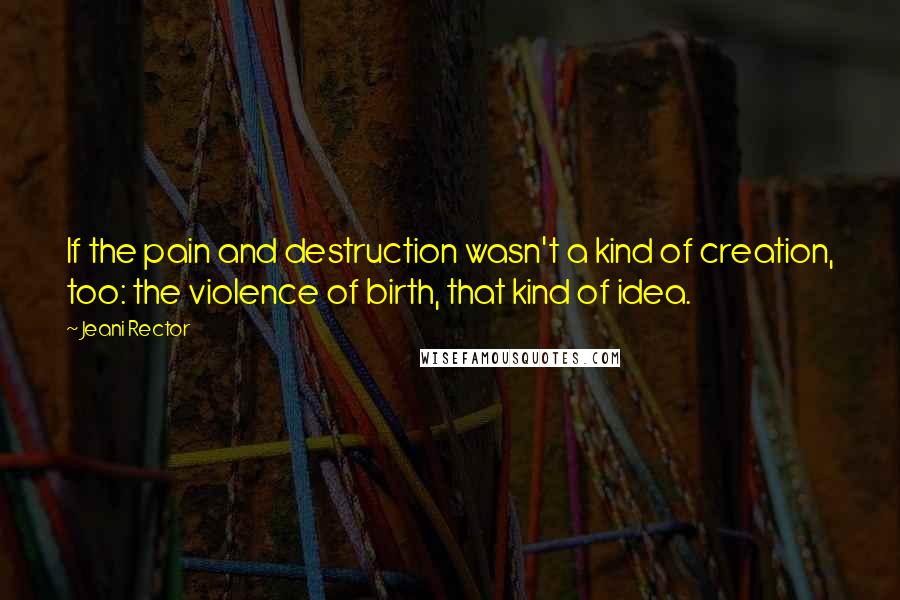 Jeani Rector Quotes: If the pain and destruction wasn't a kind of creation, too: the violence of birth, that kind of idea.