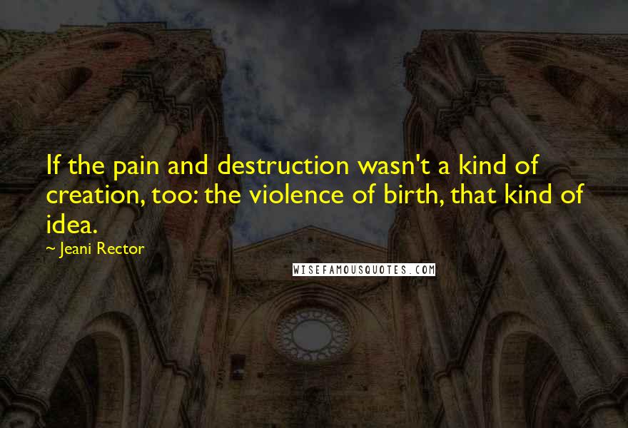 Jeani Rector Quotes: If the pain and destruction wasn't a kind of creation, too: the violence of birth, that kind of idea.