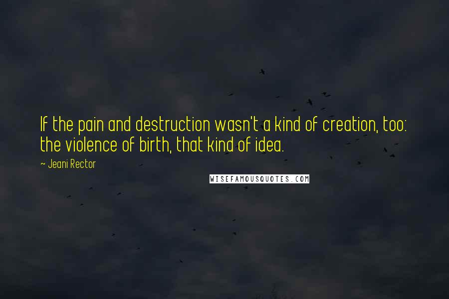 Jeani Rector Quotes: If the pain and destruction wasn't a kind of creation, too: the violence of birth, that kind of idea.