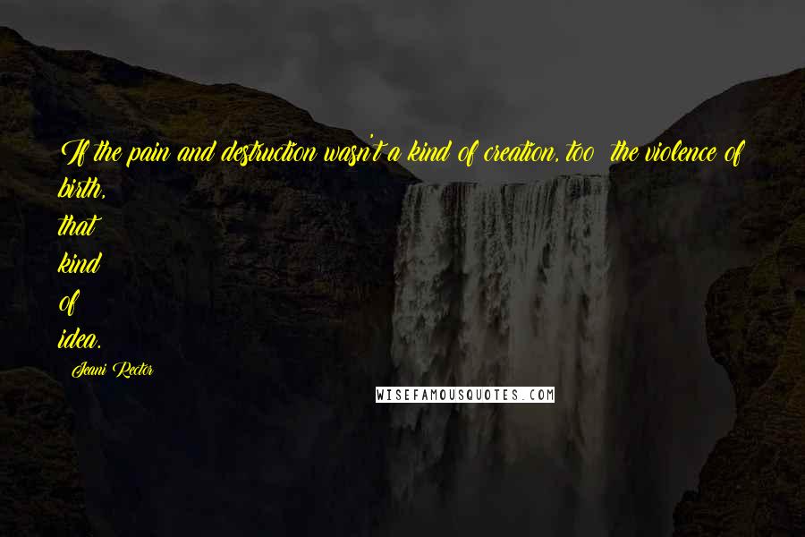 Jeani Rector Quotes: If the pain and destruction wasn't a kind of creation, too: the violence of birth, that kind of idea.