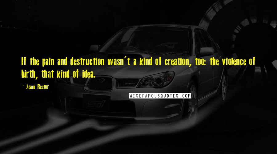 Jeani Rector Quotes: If the pain and destruction wasn't a kind of creation, too: the violence of birth, that kind of idea.