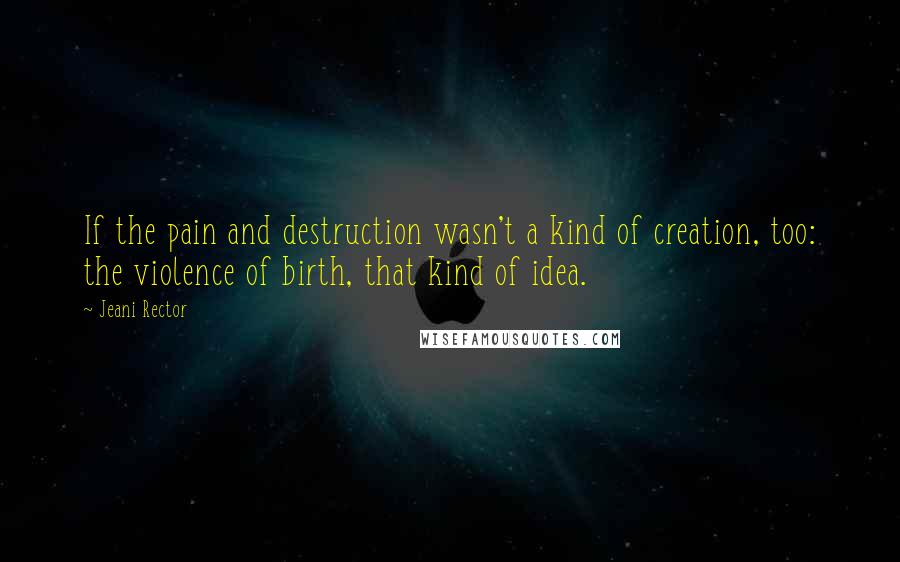 Jeani Rector Quotes: If the pain and destruction wasn't a kind of creation, too: the violence of birth, that kind of idea.