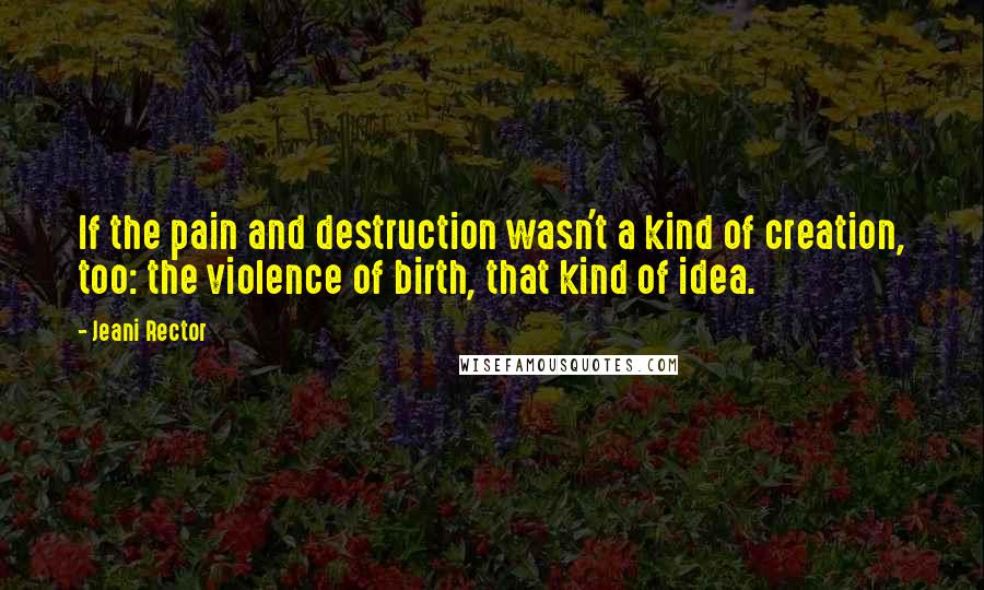 Jeani Rector Quotes: If the pain and destruction wasn't a kind of creation, too: the violence of birth, that kind of idea.