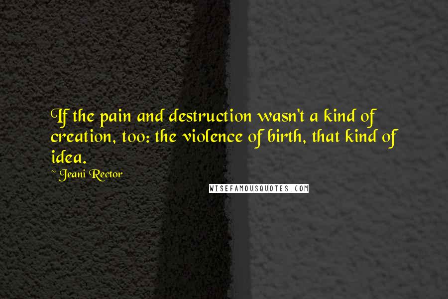 Jeani Rector Quotes: If the pain and destruction wasn't a kind of creation, too: the violence of birth, that kind of idea.