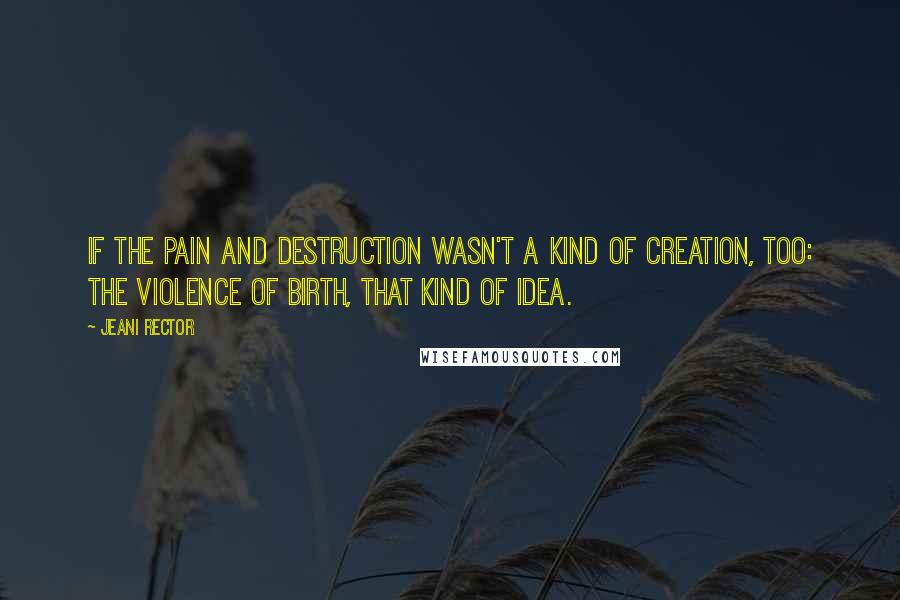 Jeani Rector Quotes: If the pain and destruction wasn't a kind of creation, too: the violence of birth, that kind of idea.