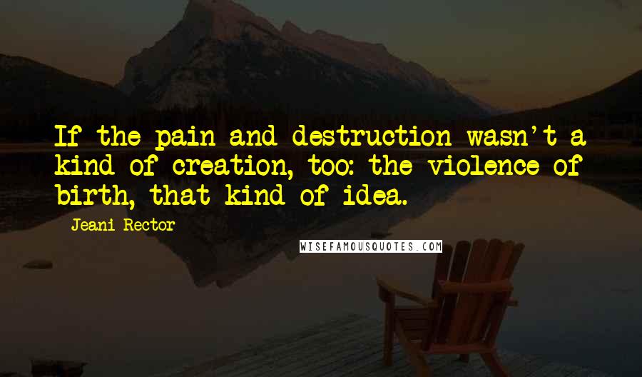 Jeani Rector Quotes: If the pain and destruction wasn't a kind of creation, too: the violence of birth, that kind of idea.