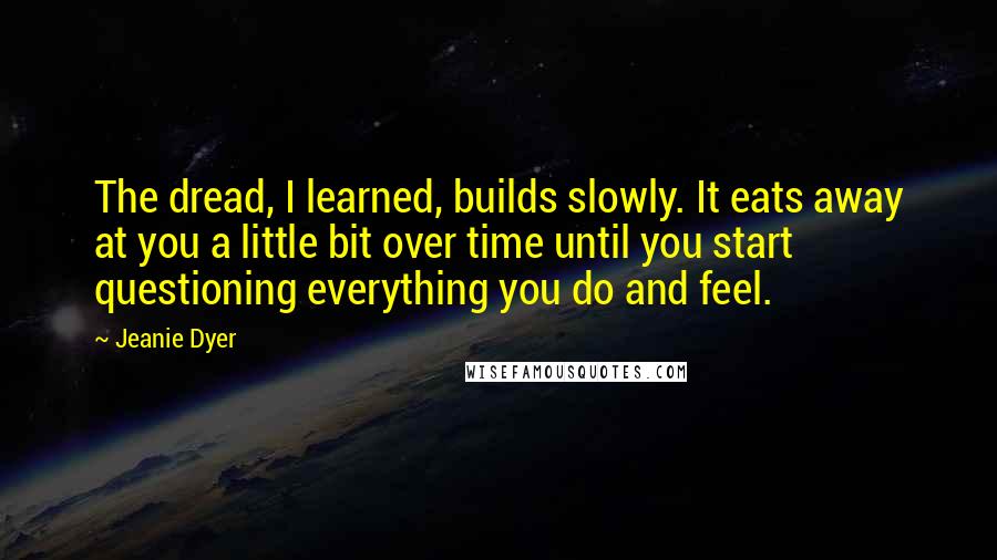 Jeanie Dyer Quotes: The dread, I learned, builds slowly. It eats away at you a little bit over time until you start questioning everything you do and feel.