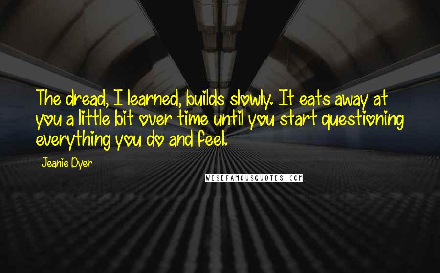 Jeanie Dyer Quotes: The dread, I learned, builds slowly. It eats away at you a little bit over time until you start questioning everything you do and feel.