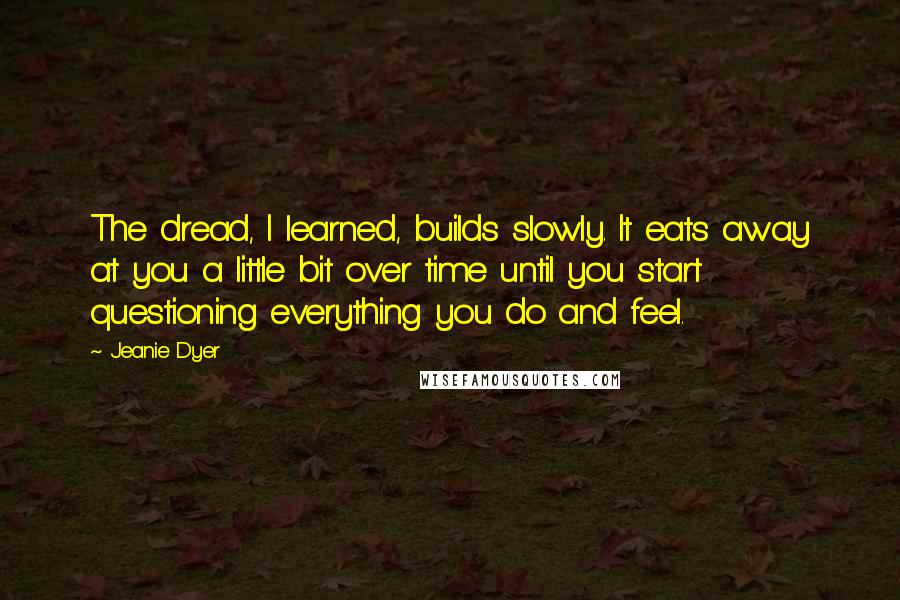 Jeanie Dyer Quotes: The dread, I learned, builds slowly. It eats away at you a little bit over time until you start questioning everything you do and feel.