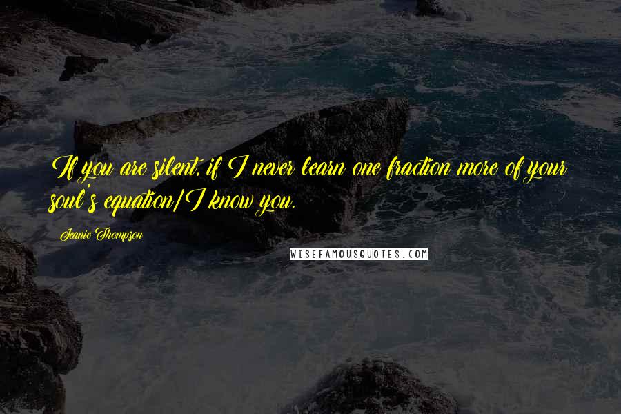 Jeanie Thompson Quotes: If you are silent, if I never learn one fraction more of your soul's equation/I know you.
