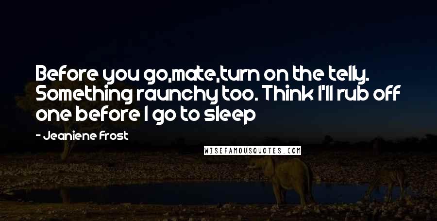 Jeaniene Frost Quotes: Before you go,mate,turn on the telly. Something raunchy too. Think I'll rub off one before I go to sleep