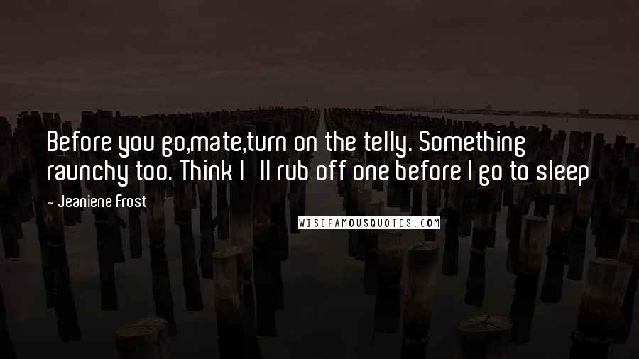 Jeaniene Frost Quotes: Before you go,mate,turn on the telly. Something raunchy too. Think I'll rub off one before I go to sleep