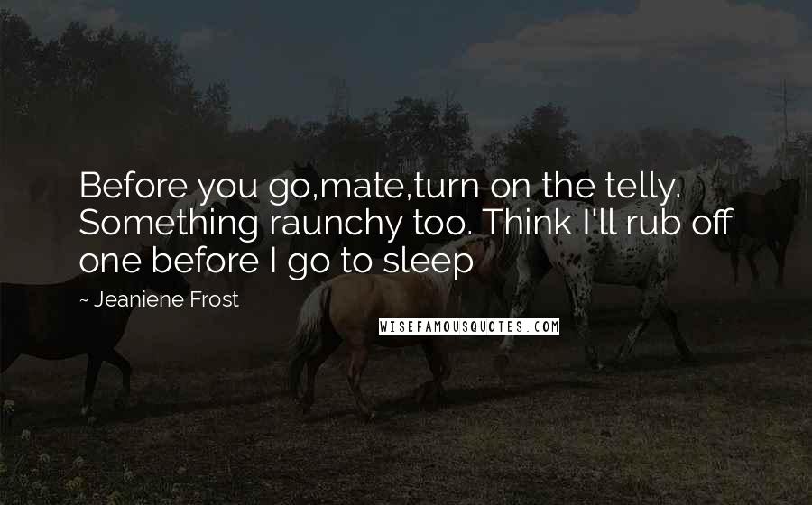 Jeaniene Frost Quotes: Before you go,mate,turn on the telly. Something raunchy too. Think I'll rub off one before I go to sleep