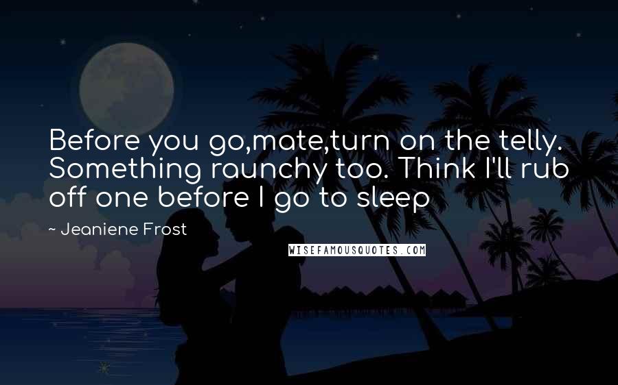 Jeaniene Frost Quotes: Before you go,mate,turn on the telly. Something raunchy too. Think I'll rub off one before I go to sleep