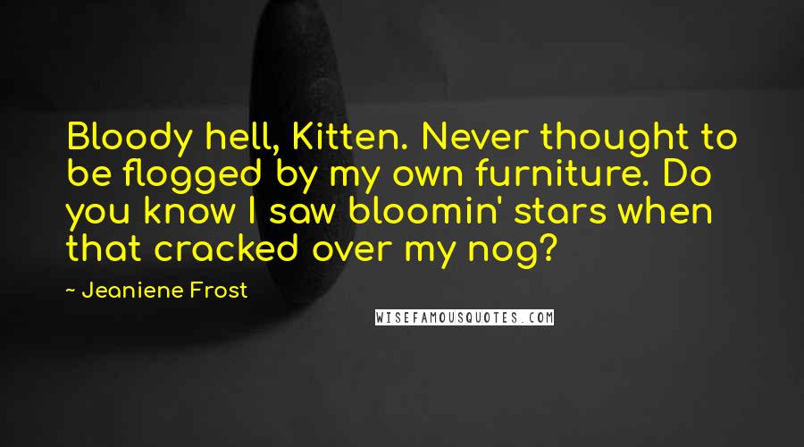 Jeaniene Frost Quotes: Bloody hell, Kitten. Never thought to be flogged by my own furniture. Do you know I saw bloomin' stars when that cracked over my nog?