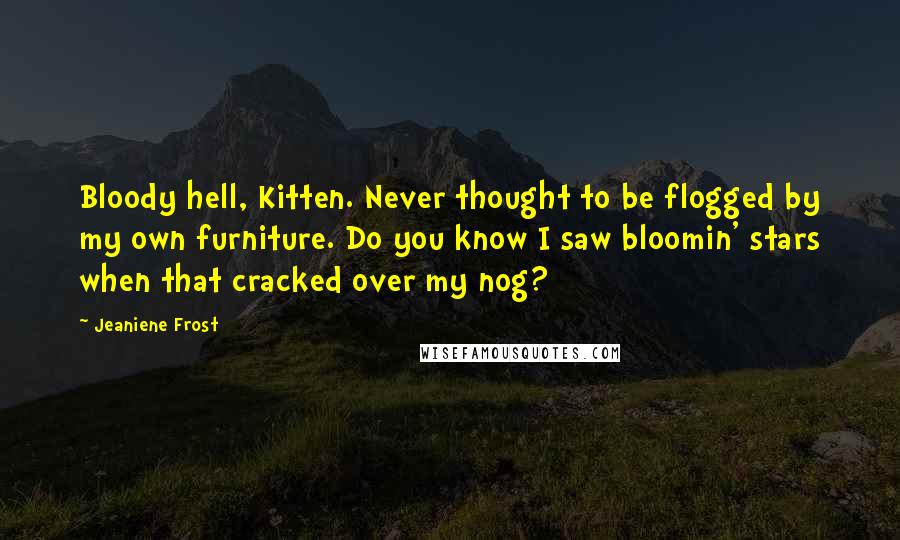 Jeaniene Frost Quotes: Bloody hell, Kitten. Never thought to be flogged by my own furniture. Do you know I saw bloomin' stars when that cracked over my nog?