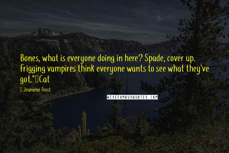 Jeaniene Frost Quotes: Bones, what is everyone doing in here? Spade, cover up. Frigging vampires think everyone wants to see what they've got."~Cat