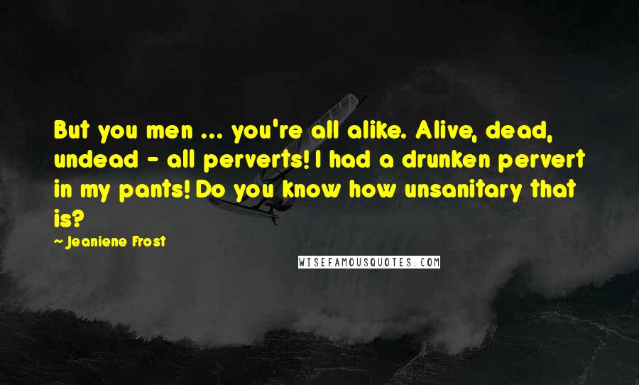 Jeaniene Frost Quotes: But you men ... you're all alike. Alive, dead, undead - all perverts! I had a drunken pervert in my pants! Do you know how unsanitary that is?