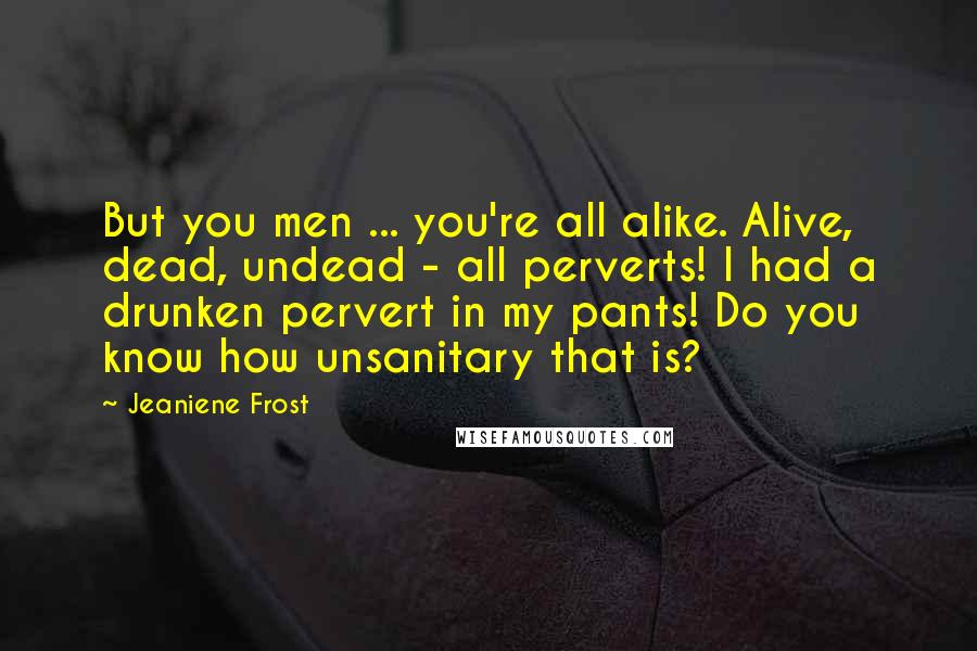 Jeaniene Frost Quotes: But you men ... you're all alike. Alive, dead, undead - all perverts! I had a drunken pervert in my pants! Do you know how unsanitary that is?