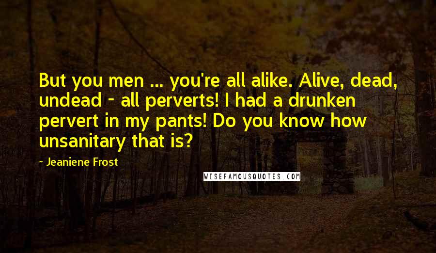 Jeaniene Frost Quotes: But you men ... you're all alike. Alive, dead, undead - all perverts! I had a drunken pervert in my pants! Do you know how unsanitary that is?