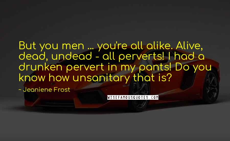 Jeaniene Frost Quotes: But you men ... you're all alike. Alive, dead, undead - all perverts! I had a drunken pervert in my pants! Do you know how unsanitary that is?