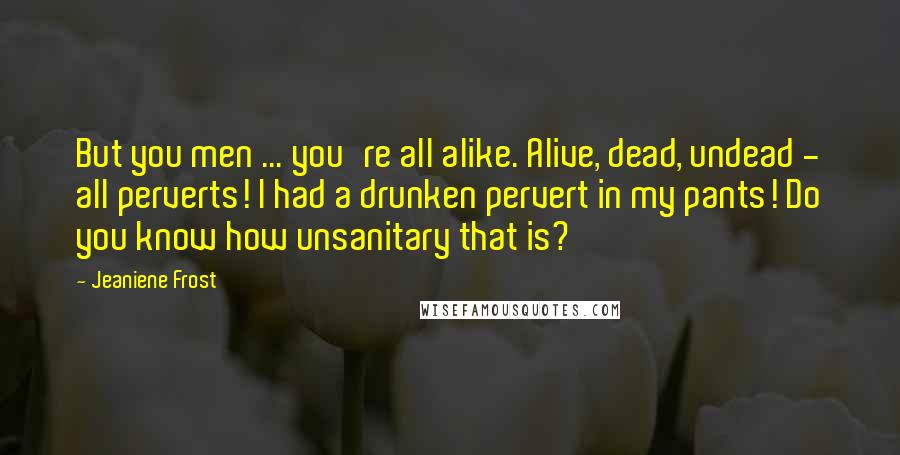 Jeaniene Frost Quotes: But you men ... you're all alike. Alive, dead, undead - all perverts! I had a drunken pervert in my pants! Do you know how unsanitary that is?