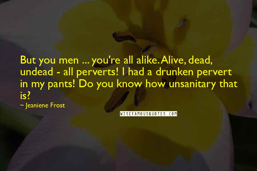 Jeaniene Frost Quotes: But you men ... you're all alike. Alive, dead, undead - all perverts! I had a drunken pervert in my pants! Do you know how unsanitary that is?