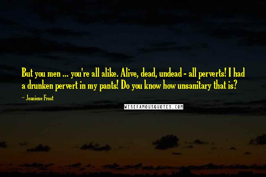 Jeaniene Frost Quotes: But you men ... you're all alike. Alive, dead, undead - all perverts! I had a drunken pervert in my pants! Do you know how unsanitary that is?