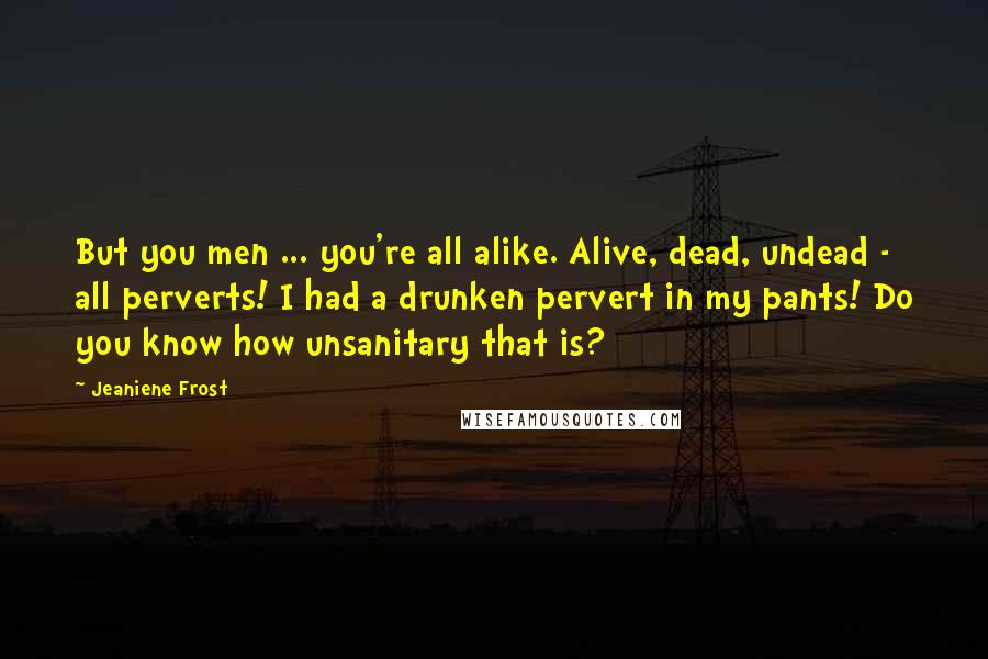 Jeaniene Frost Quotes: But you men ... you're all alike. Alive, dead, undead - all perverts! I had a drunken pervert in my pants! Do you know how unsanitary that is?