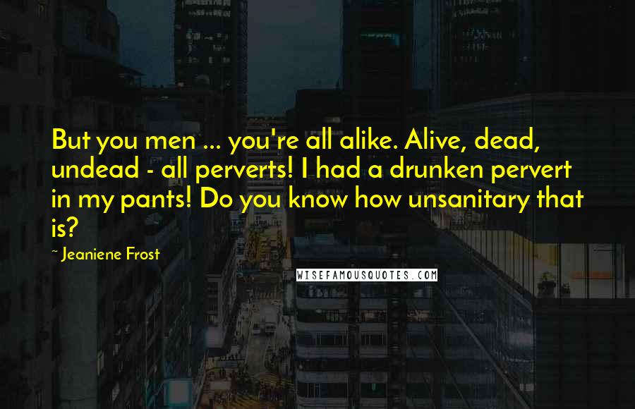 Jeaniene Frost Quotes: But you men ... you're all alike. Alive, dead, undead - all perverts! I had a drunken pervert in my pants! Do you know how unsanitary that is?