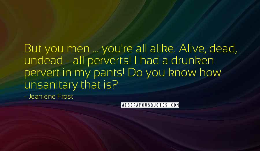 Jeaniene Frost Quotes: But you men ... you're all alike. Alive, dead, undead - all perverts! I had a drunken pervert in my pants! Do you know how unsanitary that is?