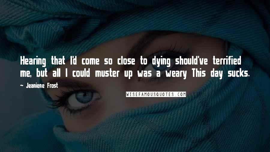 Jeaniene Frost Quotes: Hearing that I'd come so close to dying should've terrified me, but all I could muster up was a weary This day sucks.