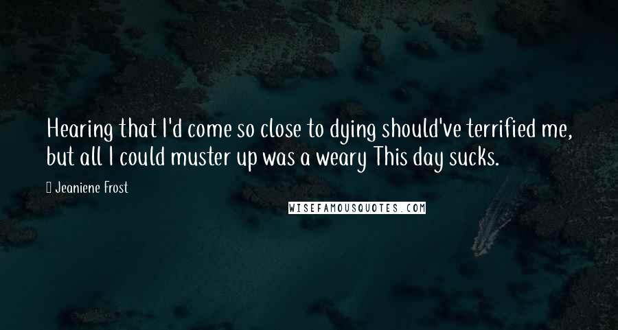 Jeaniene Frost Quotes: Hearing that I'd come so close to dying should've terrified me, but all I could muster up was a weary This day sucks.