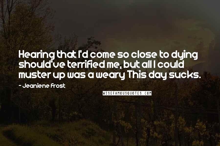 Jeaniene Frost Quotes: Hearing that I'd come so close to dying should've terrified me, but all I could muster up was a weary This day sucks.