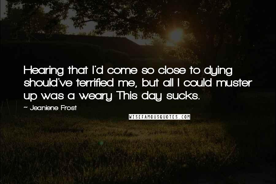 Jeaniene Frost Quotes: Hearing that I'd come so close to dying should've terrified me, but all I could muster up was a weary This day sucks.