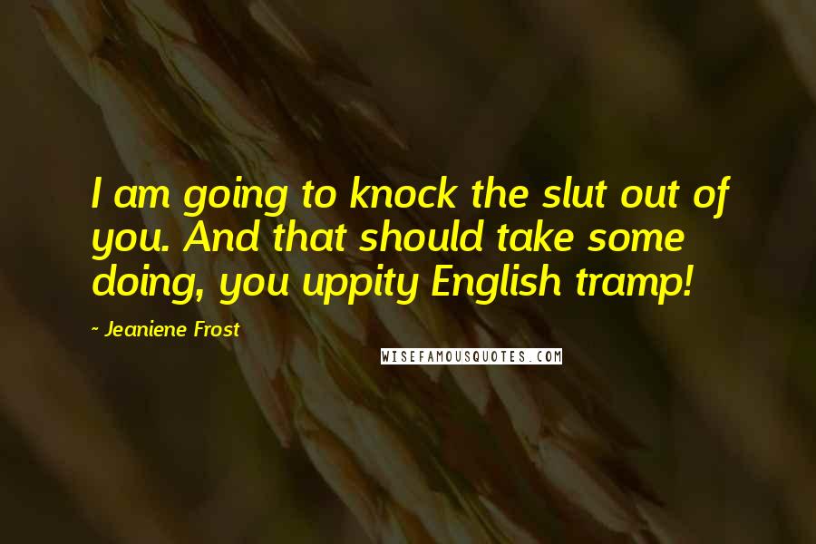 Jeaniene Frost Quotes: I am going to knock the slut out of you. And that should take some doing, you uppity English tramp!