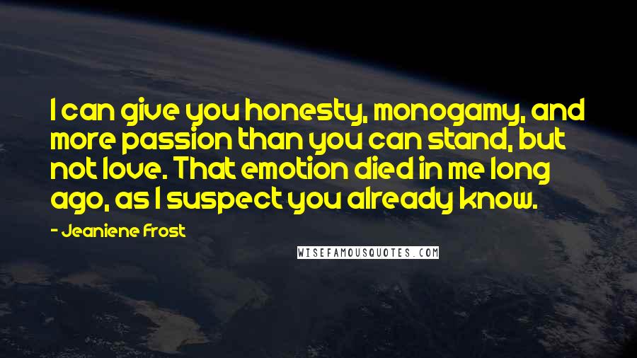 Jeaniene Frost Quotes: I can give you honesty, monogamy, and more passion than you can stand, but not love. That emotion died in me long ago, as I suspect you already know.