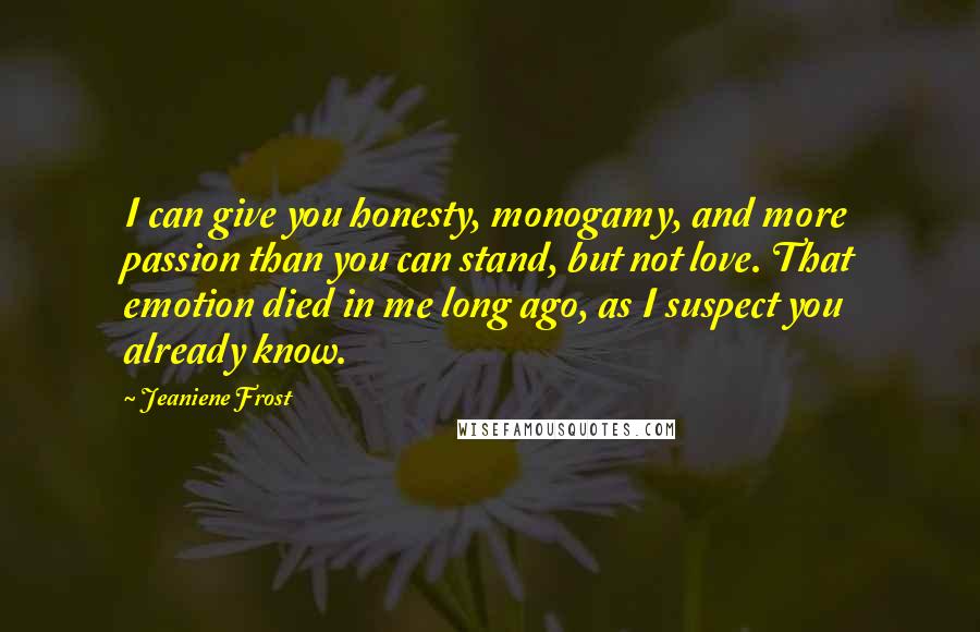 Jeaniene Frost Quotes: I can give you honesty, monogamy, and more passion than you can stand, but not love. That emotion died in me long ago, as I suspect you already know.