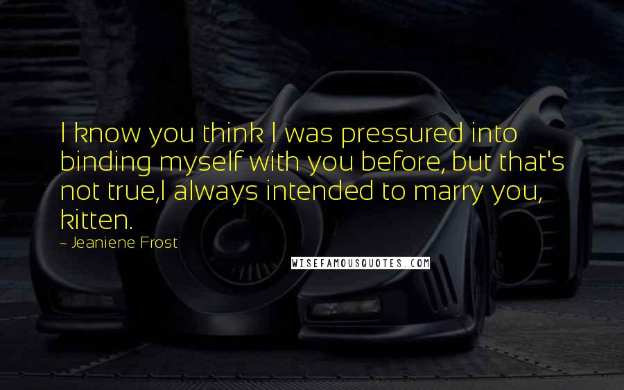 Jeaniene Frost Quotes: I know you think I was pressured into binding myself with you before, but that's not true,I always intended to marry you, kitten.