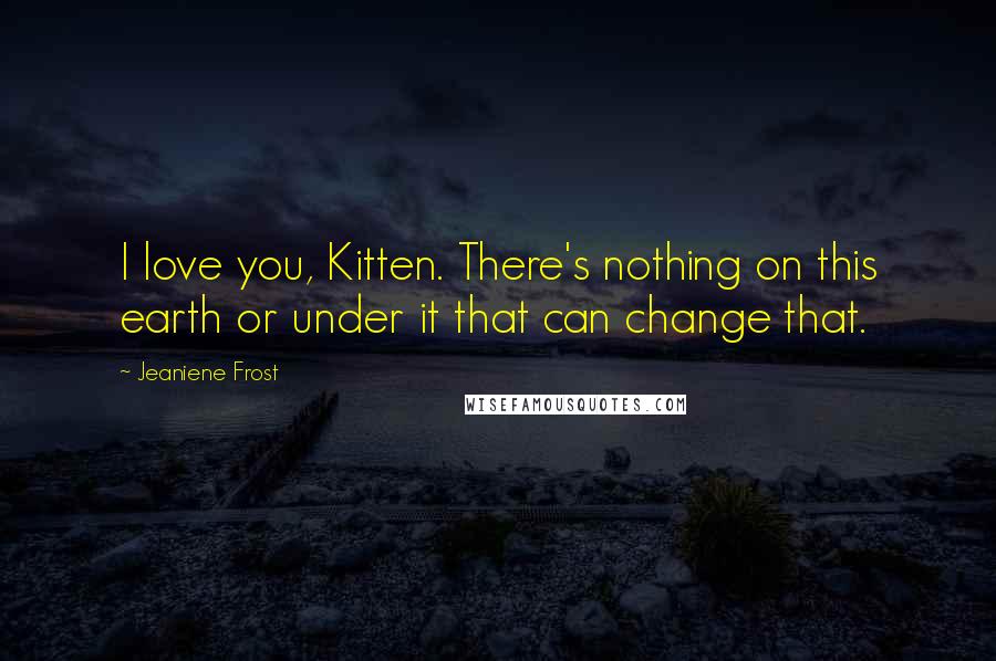 Jeaniene Frost Quotes: I love you, Kitten. There's nothing on this earth or under it that can change that.